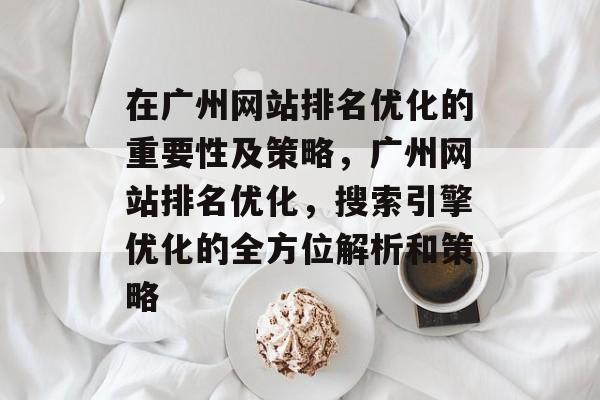 在广州网站排名优化的重要性及策略，广州网站排名优化，搜索引擎优化的全方位解析和策略