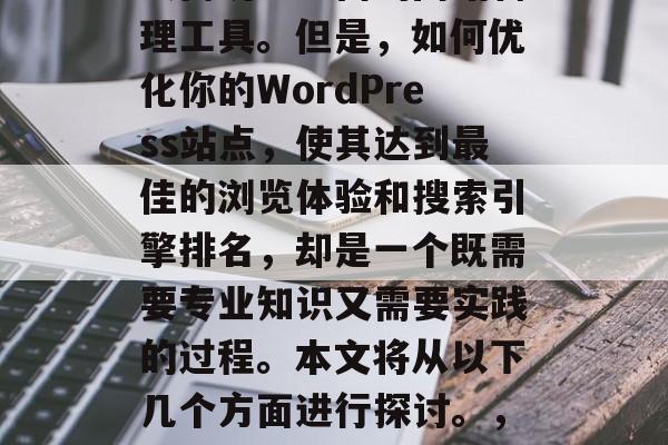 在当今的数字化时代,无论是企业还是个人网站,都需要运用到WordPress这一强大而功能丰富的网站管理工具。但是,如何优化你的WordPress站点,使其达到最佳的浏览体验和搜索引擎排名,却是一个既需要专业知识又需要实践的过程。本文将从以下几个方面进行探讨。,优化WordPress站点,步骤指南与实践方法,优化WordPress站点,步骤指南与实践方法 在当今的数字化时代,无论是企业还是个人网站,都需要运用到WordPress这一强大而功能丰富的网站管理工具。但是,如何优化你的WordPress站点,使其达到最佳的浏览体验和搜索引擎排名,却是一个既需要专业知识又需要实践的过程。本文将从以下几个方面进行探讨。,优化WordPress站点,步骤指南与实践方法,优化WordPress站点,步骤指南与实践方法