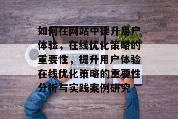 如何在网站中提升用户体验,在线优化策略的重要性,提升用户体验在线优化策略的重要性分析与实践案例研究 如何在网站中提升用户体验,在线优化策略的重要性,提升用户体验在线优化策略的重要性分析与实践案例研究