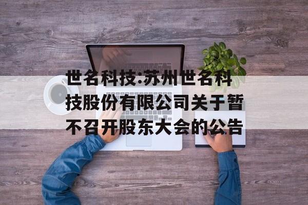 世名科技:苏州世名科技股份有限公司关于暂不召开股东大会的公告 世名科技:苏州世名科技股份有限公司关于暂不召开股东大会的公告