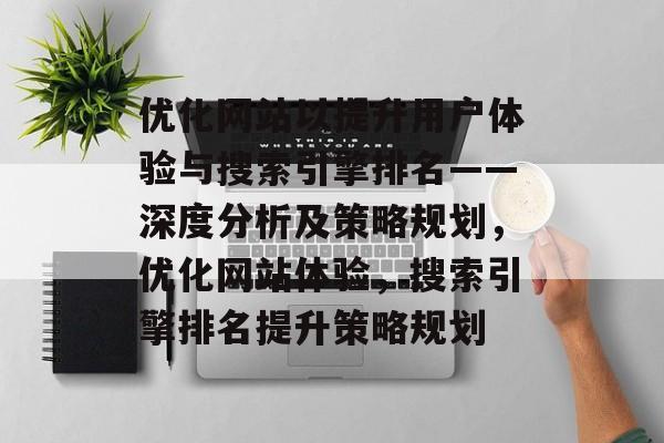 优化网站以提升用户体验与搜索引擎排名——深度分析及策略规划，优化网站体验，搜索引擎排名提升策略规划