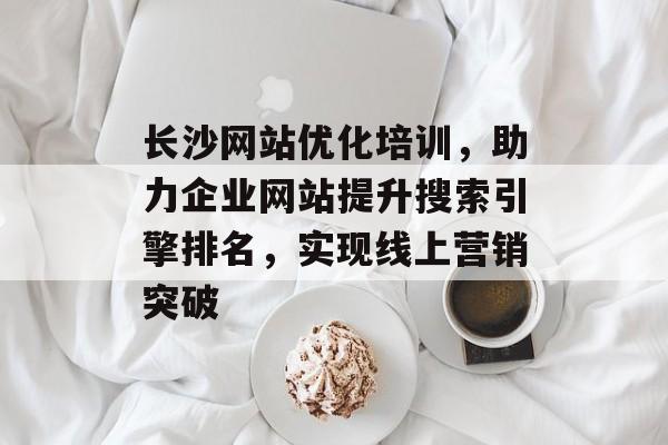 长沙网站优化培训,助力企业网站提升搜索引擎排名,实现线上营销突破 长沙网站优化培训,助力企业网站提升搜索引擎排名,实现线上营销突破