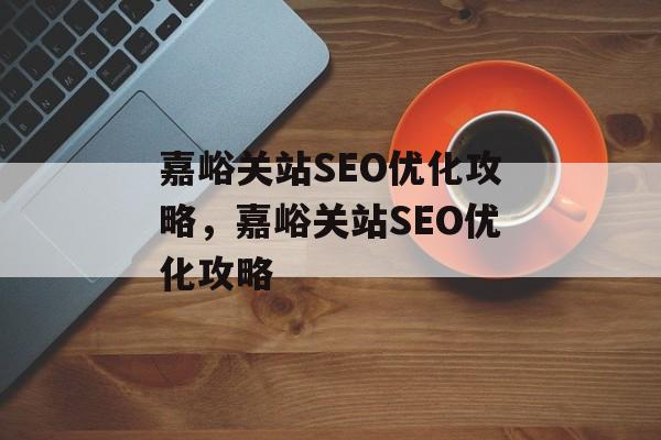 嘉峪关站SEO优化攻略，嘉峪关站SEO优化攻略