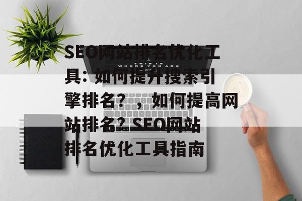 SEO网站排名优化工具: 如何提升搜索引擎排名？，如何提高网站排名? SEO网站排名优化工具指南