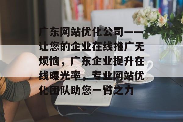 广东网站优化公司——让您的企业在线推广无烦恼，广东企业提升在线曝光率，专业网站优化团队助您一臂之力