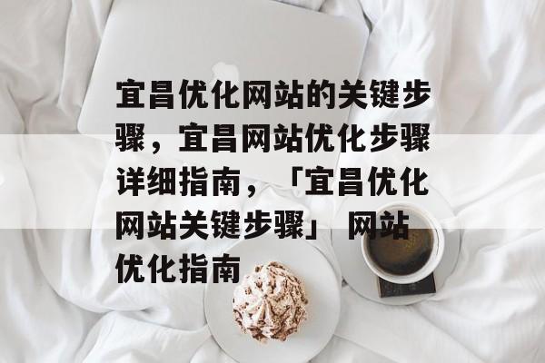 宜昌优化网站的关键步骤，宜昌网站优化步骤详细指南，「宜昌优化网站关键步骤」 网站优化指南