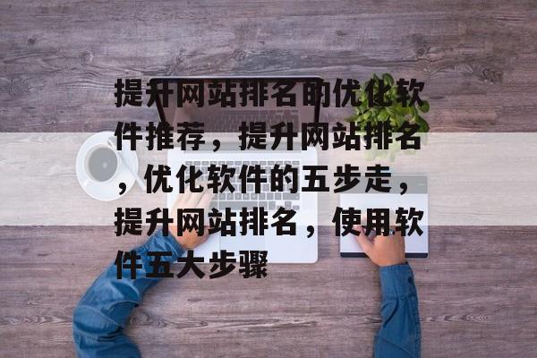 提升网站排名的优化软件推荐，提升网站排名，优化软件的五步走，提升网站排名，使用软件五大步骤