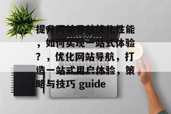 提升网站导航优化性能,如何实现一站式体验?,优化网站导航,打造一站式用户体验,策略与技巧 guide 提升网站导航优化性能,如何实现一站式体验?,优化网站导航,打造一站式用户体验,策略与技巧 guide
