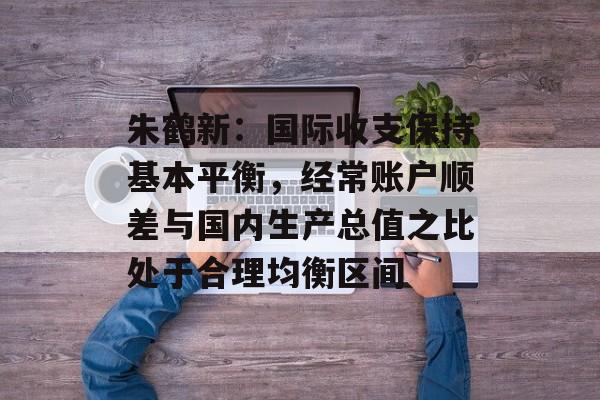 朱鹤新:国际收支保持基本平衡,经常账户顺差与国内生产总值之比处于合理均衡区间 朱鹤新:国际收支保持基本平衡,经常账户顺差与国内生产总值之比处于合理均衡区间