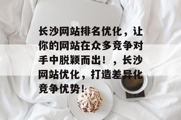 长沙网站排名优化,让你的网站在众多竞争对手中脱颖而出!,长沙网站优化,打造差异化竞争优势! 长沙网站排名优化,让你的网站在众多竞争对手中脱颖而出!,长沙网站优化,打造差异化竞争优势!