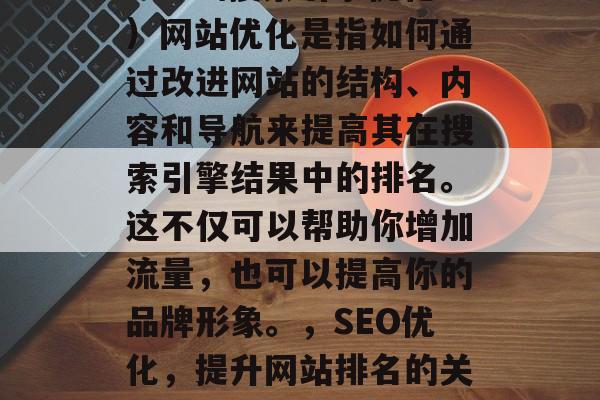 SEO(搜索引擎优化)网站优化是指如何通过改进网站的结构、内容和导航来提高其在搜索引擎结果中的排名。这不仅可以帮助你增加流量,也可以提高你的品牌形象。,SEO优化,提升网站排名的关键策略 SEO(搜索引擎优化)网站优化是指如何通过改进网站的结构、内容和导航来提高其在搜索引擎结果中的排名。这不仅可以帮助你增加流量,也可以提高你的品牌形象。,SEO优化,提升网站排名的关键策略