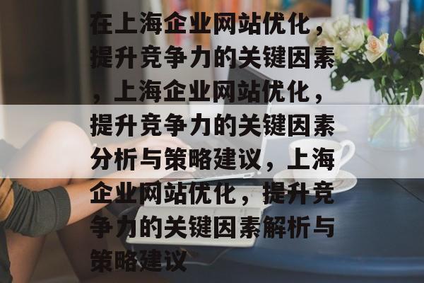 在上海企业网站优化,提升竞争力的关键因素,上海企业网站优化,提升竞争力的关键因素分析与策略建议,上海企业网站优化,提升竞争力的关键因素解析与策略建议 在上海企业网站优化,提升竞争力的关键因素,上海企业网站优化,提升竞争力的关键因素分析与策略建议,上海企业网站优化,提升竞争力的关键因素解析与策略建议