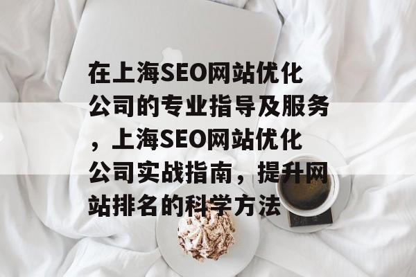 在上海SEO网站优化公司的专业指导及服务,上海SEO网站优化公司实战指南,提升网站排名的科学方法 在上海SEO网站优化公司的专业指导及服务,上海SEO网站优化公司实战指南,提升网站排名的科学方法