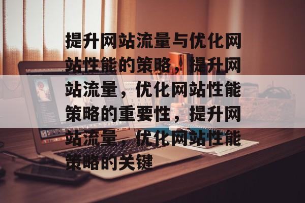 提升网站流量与优化网站性能的策略,提升网站流量,优化网站性能策略的重要性,提升网站流量,优化网站性能策略的关键 提升网站流量与优化网站性能的策略,提升网站流量,优化网站性能策略的重要性,提升网站流量,优化网站性能策略的关键