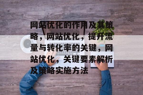 网站优化的作用及其策略,网站优化,提升流量与转化率的关键,网站优化,关键要素解析及策略实施方法 网站优化的作用及其策略,网站优化,提升流量与转化率的关键,网站优化,关键要素解析及策略实施方法