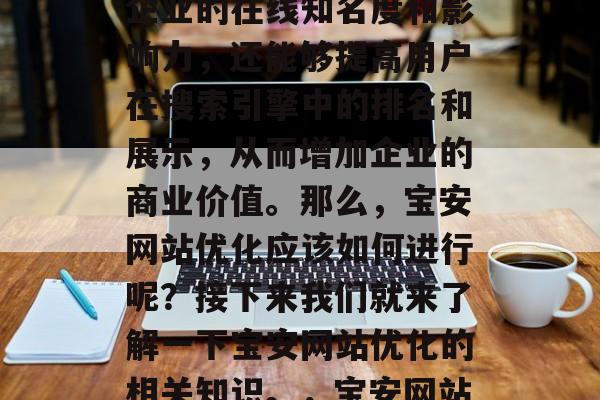 宝安市宝安区的宝安网站优化服务已经成为了人们关注的焦点。宝安网站优化不仅能够提升企业的在线知名度和影响力,还能够提高用户在搜索引擎中的排名和展示,从而增加企业的商业价值。那么,宝安网站优化应该如何进行呢?接下来我们就来了解一下宝安网站优化的相关知识。,宝安网站优化,如何提升在线曝光与排名,宝安网站优化,提升曝光与排名的方法 宝安市宝安区的宝安网站优化服务已经成为了人们关注的焦点。宝安网站优化不仅能够提升企业的在线知名度和影响力,还能够提高用户在搜索引擎中的排名和展示,从而增加企业的商业价值。那么,宝安网站优化应该如何进行呢?接下来我们就来了解一下宝安网站优化的相关知识。,宝安网站优化,如何提升在线曝光与排名,宝安网站优化,提升曝光与排名的方法