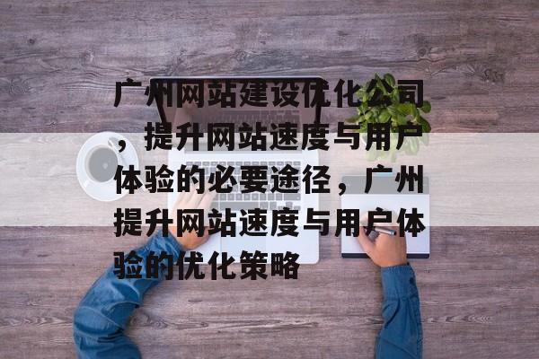 广州网站建设优化公司,提升网站速度与用户体验的必要途径,广州提升网站速度与用户体验的优化策略 广州网站建设优化公司,提升网站速度与用户体验的必要途径,广州提升网站速度与用户体验的优化策略