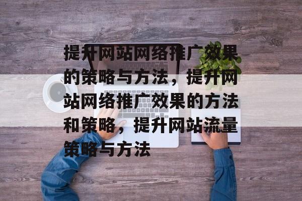 提升网站网络推广效果的策略与方法，提升网站网络推广效果的方法和策略，提升网站流量策略与方法