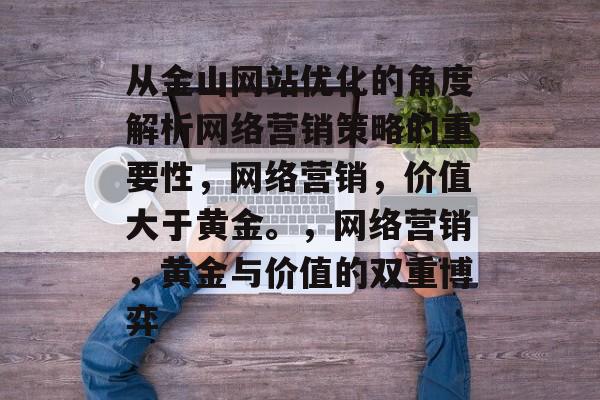 从金山网站优化的角度解析网络营销策略的重要性,网络营销,价值大于黄金。,网络营销,黄金与价值的双重博弈 从金山网站优化的角度解析网络营销策略的重要性,网络营销,价值大于黄金。,网络营销,黄金与价值的双重博弈