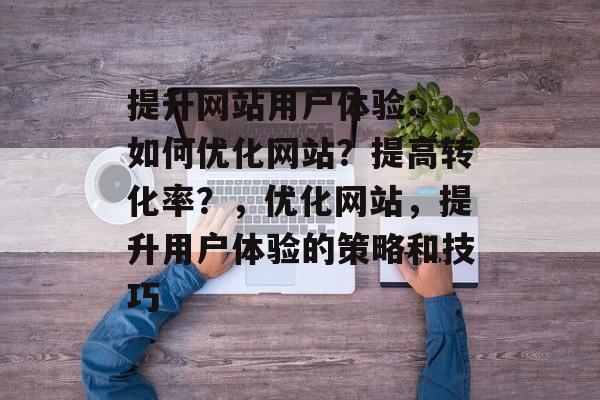 提升网站用户体验: 如何优化网站?提高转化率?,优化网站,提升用户体验的策略和技巧 提升网站用户体验: 如何优化网站?提高转化率?,优化网站,提升用户体验的策略和技巧