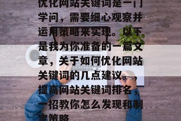 优化网站关键词是一门学问,需要细心观察并运用策略来实现。以下是我为你准备的一篇文章,关于如何优化网站关键词的几点建议。,提高网站关键词排名,一招教你怎么发现和制定策略 优化网站关键词是一门学问,需要细心观察并运用策略来实现。以下是我为你准备的一篇文章,关于如何优化网站关键词的几点建议。,提高网站关键词排名,一招教你怎么发现和制定策略