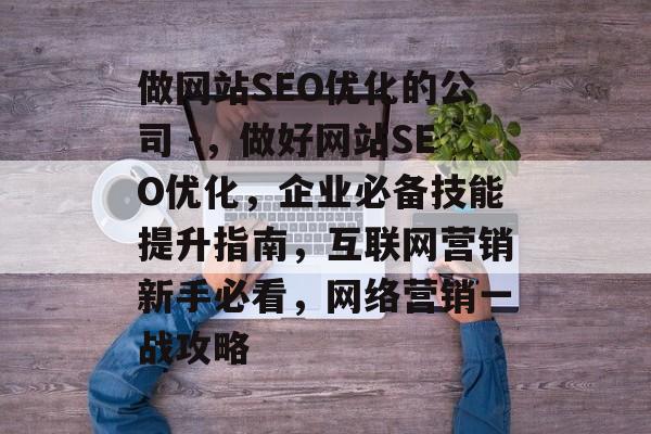 做网站SEO优化的公司 -,做好网站SEO优化,企业必备技能提升指南,互联网营销新手必看,网络营销一战攻略 做网站SEO优化的公司 -,做好网站SEO优化,企业必备技能提升指南,互联网营销新手必看,网络营销一战攻略