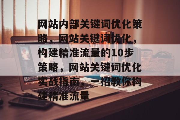 网站内部关键词优化策略,网站关键词优化,构建精准流量的10步策略,网站关键词优化实战指南,一招教你构建精准流量 网站内部关键词优化策略,网站关键词优化,构建精准流量的10步策略,网站关键词优化实战指南,一招教你构建精准流量