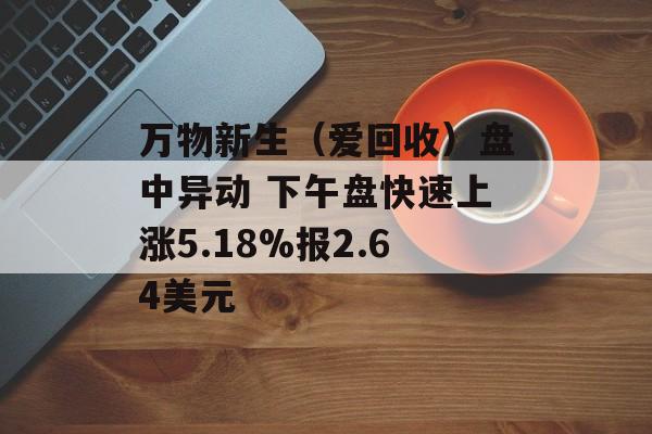 万物新生(爱回收)盘中异动 下午盘快速上涨5.18%报2.64美元 万物新生(爱回收)盘中异动 下午盘快速上涨5.18%报2.64美元