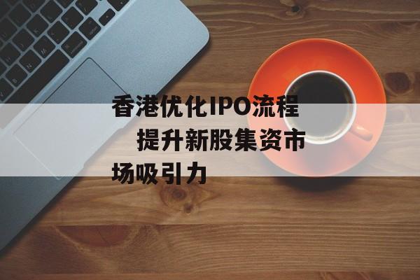 香港优化IPO流程 提升新股集资市场吸引力 香港优化IPO流程 提升新股集资市场吸引力