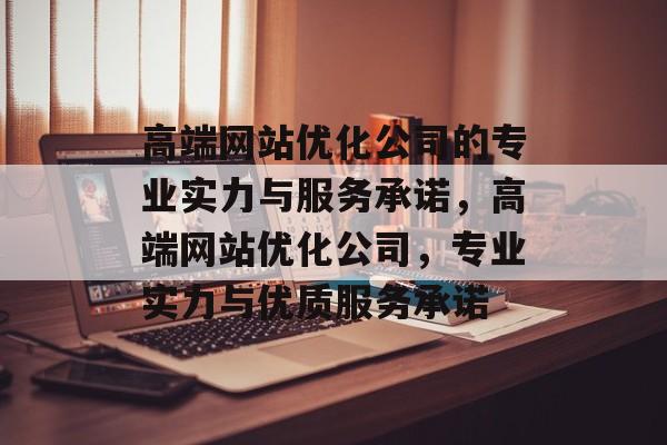 高端网站优化公司的专业实力与服务承诺，高端网站优化公司，专业实力与优质服务承诺