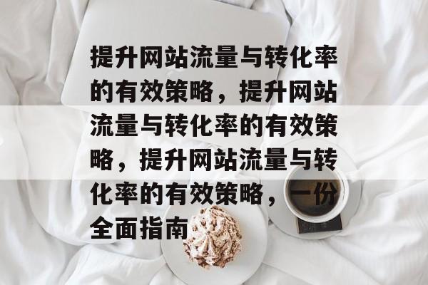 提升网站流量与转化率的有效策略,提升网站流量与转化率的有效策略,提升网站流量与转化率的有效策略,一份全面指南 提升网站流量与转化率的有效策略,提升网站流量与转化率的有效策略,提升网站流量与转化率的有效策略,一份全面指南