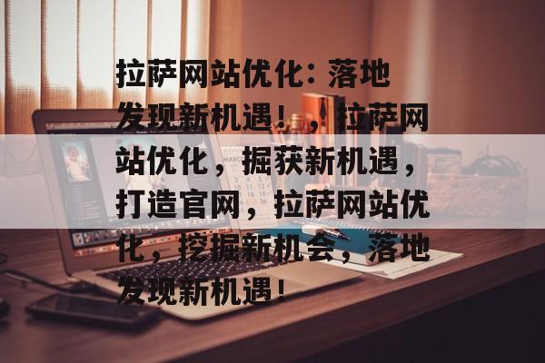 拉萨网站优化: 落地发现新机遇！，拉萨网站优化，掘获新机遇，打造官网，拉萨网站优化，挖掘新机会，落地发现新机遇！