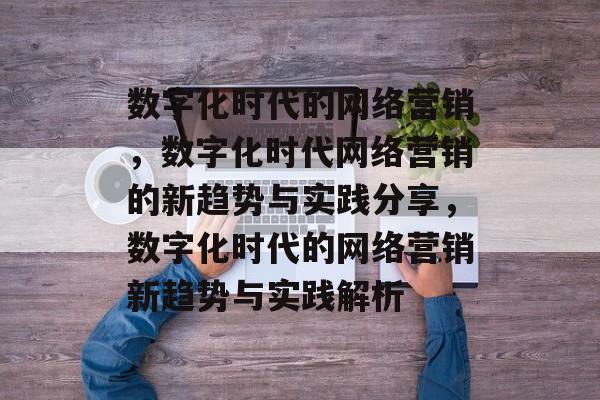 数字化时代的网络营销,数字化时代网络营销的新趋势与实践分享,数字化时代的网络营销新趋势与实践解析 数字化时代的网络营销,数字化时代网络营销的新趋势与实践分享,数字化时代的网络营销新趋势与实践解析