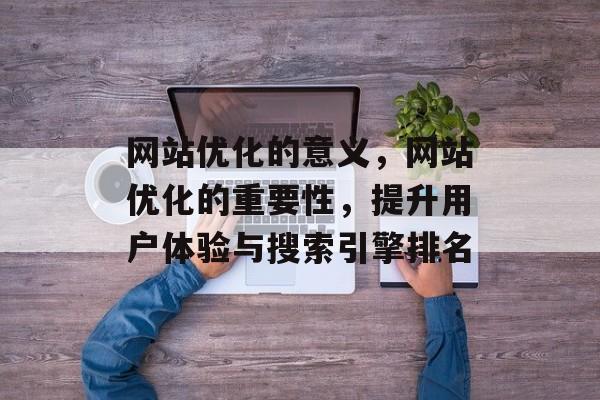网站优化的意义，网站优化的重要性，提升用户体验与搜索引擎排名