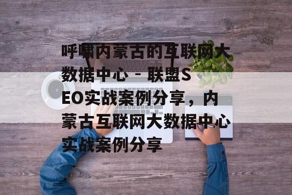 呼啸内蒙古的互联网大数据中心 - 联盟SEO实战案例分享,内蒙古互联网大数据中心实战案例分享 呼啸内蒙古的互联网大数据中心 - 联盟SEO实战案例分享,内蒙古互联网大数据中心实战案例分享