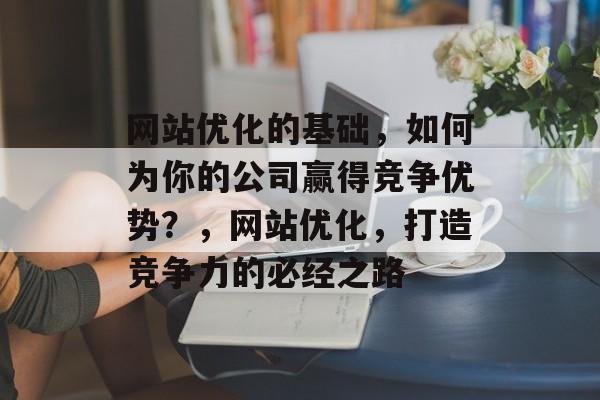 网站优化的基础,如何为你的公司赢得竞争优势?,网站优化,打造竞争力的必经之路 网站优化的基础,如何为你的公司赢得竞争优势?,网站优化,打造竞争力的必经之路