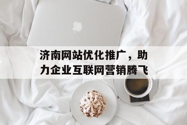 济南网站优化推广，助力企业互联网营销腾飞