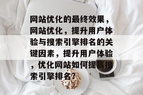 网站优化的最终效果,网站优化,提升用户体验与搜索引擎排名的关键因素,提升用户体验,优化网站如何提高搜索引擎排名? 网站优化的最终效果,网站优化,提升用户体验与搜索引擎排名的关键因素,提升用户体验,优化网站如何提高搜索引擎排名?