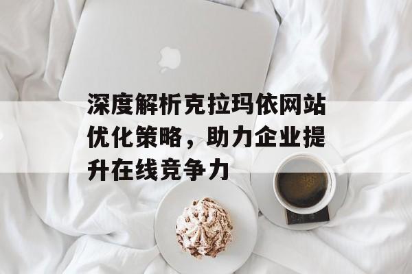 深度解析克拉玛依网站优化策略,助力企业提升在线竞争力 深度解析克拉玛依网站优化策略,助力企业提升在线竞争力