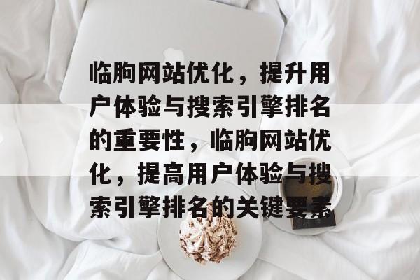 临朐网站优化,提升用户体验与搜索引擎排名的重要性,临朐网站优化,提高用户体验与搜索引擎排名的关键要素 临朐网站优化,提升用户体验与搜索引擎排名的重要性,临朐网站优化,提高用户体验与搜索引擎排名的关键要素