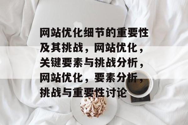 网站优化细节的重要性及其挑战,网站优化,关键要素与挑战分析,网站优化,要素分析,挑战与重要性讨论 网站优化细节的重要性及其挑战,网站优化,关键要素与挑战分析,网站优化,要素分析,挑战与重要性讨论