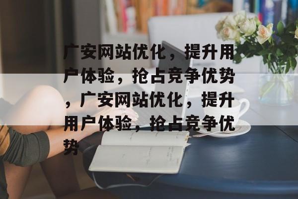 广安网站优化，提升用户体验，抢占竞争优势，广安网站优化，提升用户体验，抢占竞争优势
