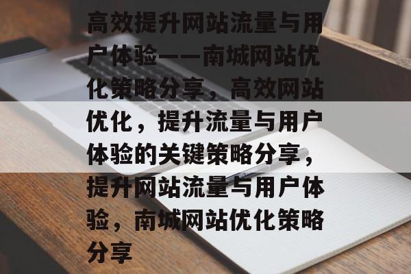 高效提升网站流量与用户体验——南城网站优化策略分享,高效网站优化,提升流量与用户体验的关键策略分享,提升网站流量与用户体验,南城网站优化策略分享 高效提升网站流量与用户体验——南城网站优化策略分享,高效网站优化,提升流量与用户体验的关键策略分享,提升网站流量与用户体验,南城网站优化策略分享