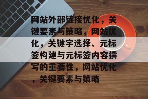 网站外部链接优化，关键要素与策略，网站优化，关键字选择、元标签构建与元标签内容撰写的重要性，网站优化，关键要素与策略