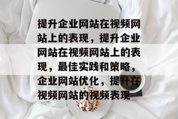 提升企业网站在视频网站上的表现,提升企业网站在视频网站上的表现,最佳实践和策略,企业网站优化,提升在视频网站的视频表现 提升企业网站在视频网站上的表现,提升企业网站在视频网站上的表现,最佳实践和策略,企业网站优化,提升在视频网站的视频表现