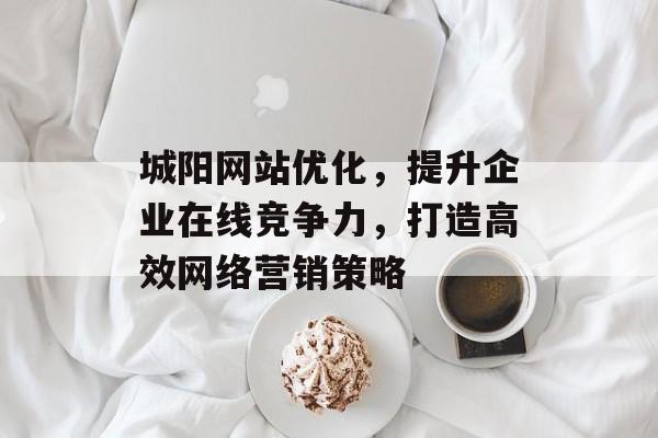城阳网站优化,提升企业在线竞争力,打造高效网络营销策略 城阳网站优化,提升企业在线竞争力,打造高效网络营销策略