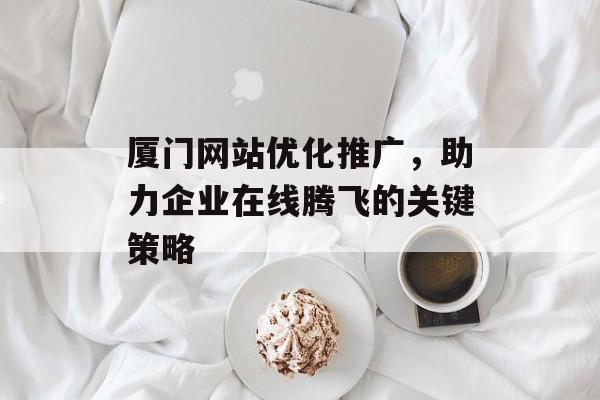 厦门网站优化推广,助力企业在线腾飞的关键策略 厦门网站优化推广,助力企业在线腾飞的关键策略