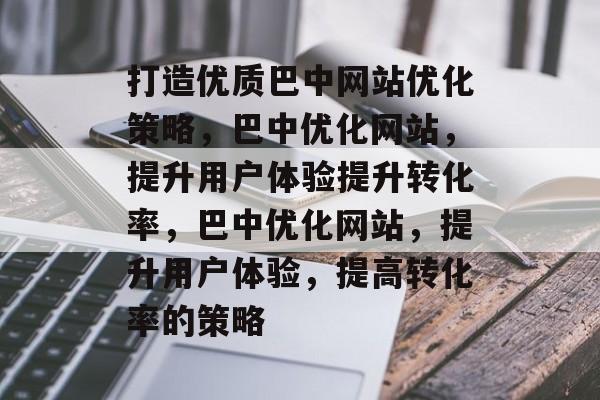 打造优质巴中网站优化策略，巴中优化网站，提升用户体验提升转化率，巴中优化网站，提升用户体验，提高转化率的策略
