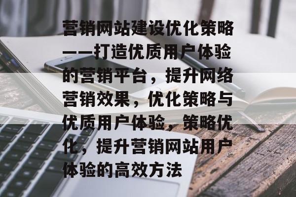 营销网站建设优化策略——打造优质用户体验的营销平台,提升网络营销效果,优化策略与优质用户体验,策略优化,提升营销网站用户体验的高效方法 营销网站建设优化策略——打造优质用户体验的营销平台,提升网络营销效果,优化策略与优质用户体验,策略优化,提升营销网站用户体验的高效方法