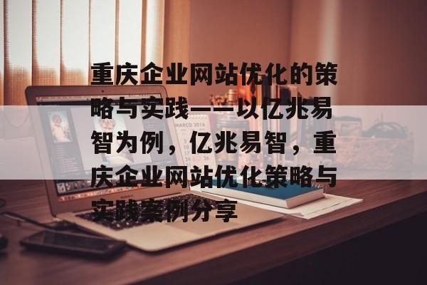 重庆企业网站优化的策略与实践——以亿兆易智为例,亿兆易智,重庆企业网站优化策略与实践案例分享 重庆企业网站优化的策略与实践——以亿兆易智为例,亿兆易智,重庆企业网站优化策略与实践案例分享